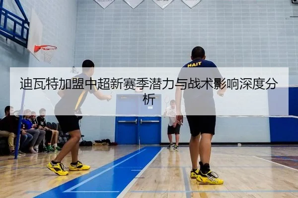 迪瓦特加盟中超新赛季潜力与战术影响深度分析
