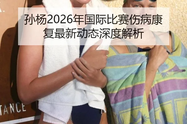 孙杨2026年国际比赛伤病康复最新动态深度解析